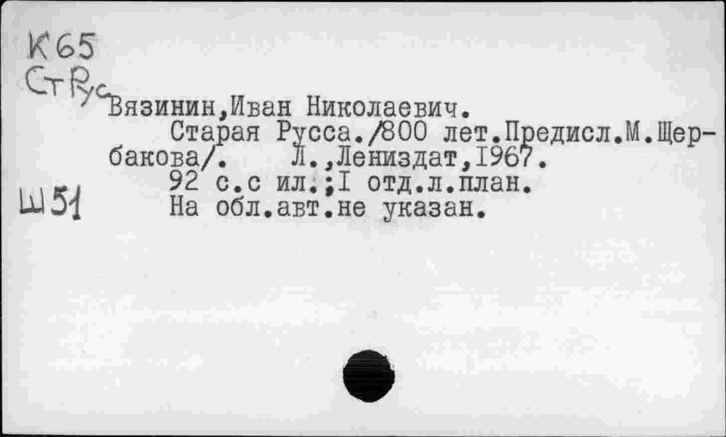 ﻿KG5
/СЬязинин,Иван Николаевич.
Старая Русса./800 лет.Предисл.М.Щербакова/. Л.,Лениздат,1967.
.	92 с.с ил.;1 отд.л.план.
1	На обл.авт.не указан.